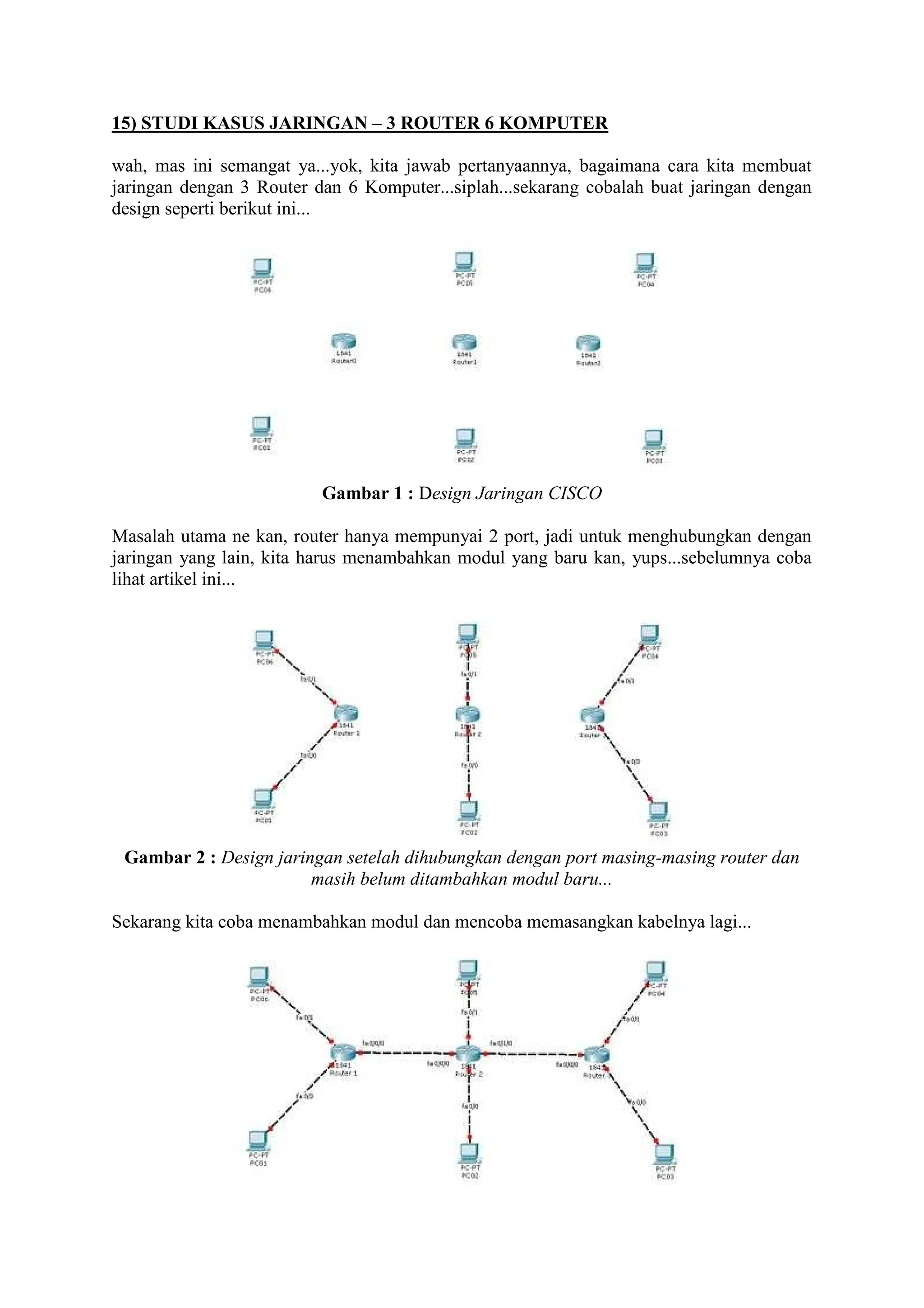 15) STUDI KASUS JARINGAN 3 ROUTER 6 KOMPUTER
wah, mas ini semangat ya...yok, kita jawab pertanyaannya, bagaimana cara kita membuat
jaringan dengan 3 Router dan 6 Komputer...siplah...sekarang cobalah buat jaringan dengan
design seperti berikut ini...
Gambar 1 : Design Jaringan CISCO
Masalah utama ne kan, router hanya mempunyai 2 port, jadi untuk menghubungkan dengan
jaringan yang lain, kita harus menambahkan modul yang baru kan, yups...sebelumnya coba
lihat artikel ini...
Gambar 2 : Design jaringan setelah dihubungkan dengan port masing-masing router dan
masih belum ditambahkan modul baru...
Sekarang kita coba menambahkan modul dan mencoba memasangkan kabelnya lagi...
 