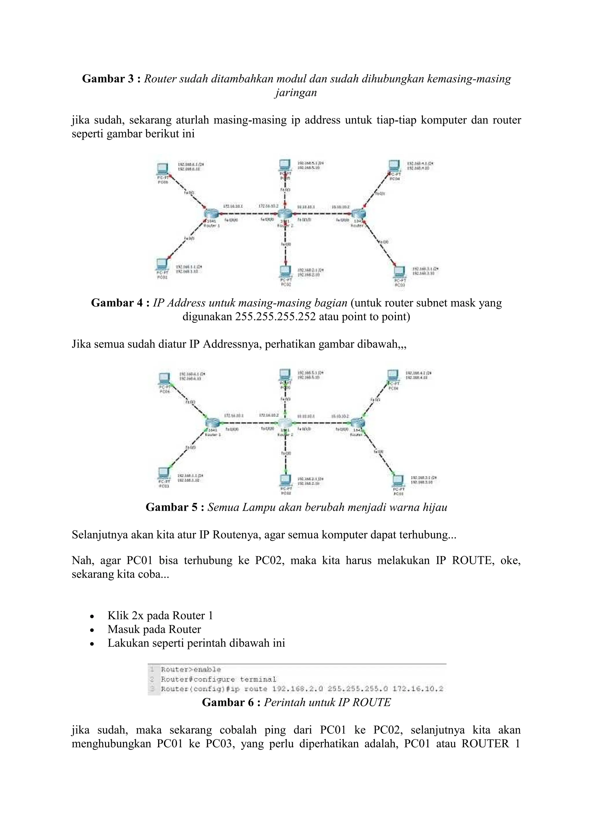 Gambar 3 : Router sudah ditambahkan modul dan sudah dihubungkan kemasing-masing
jaringan
jika sudah, sekarang aturlah masing-masing ip address untuk tiap-tiap komputer dan router
seperti gambar berikut ini
Gambar 4 : IP Address untuk masing-masing bagian (untuk router subnet mask yang
digunakan 255.255.255.252 atau point to point)
Jika semua sudah diatur IP Addressnya, perhatikan gambar dibawah,,,
Gambar 5 : Semua Lampu akan berubah menjadi warna hijau
Selanjutnya akan kita atur IP Routenya, agar semua komputer dapat terhubung...
Nah, agar PC01 bisa terhubung ke PC02, maka kita harus melakukan IP ROUTE, oke,
sekarang kita coba...
Klik 2x pada Router 1
Masuk pada Router
Lakukan seperti perintah dibawah ini
Gambar 6 : Perintah untuk IP ROUTE
jika sudah, maka sekarang cobalah ping dari PC01 ke PC02, selanjutnya kita akan
menghubungkan PC01 ke PC03, yang perlu diperhatikan adalah, PC01 atau ROUTER 1
 
