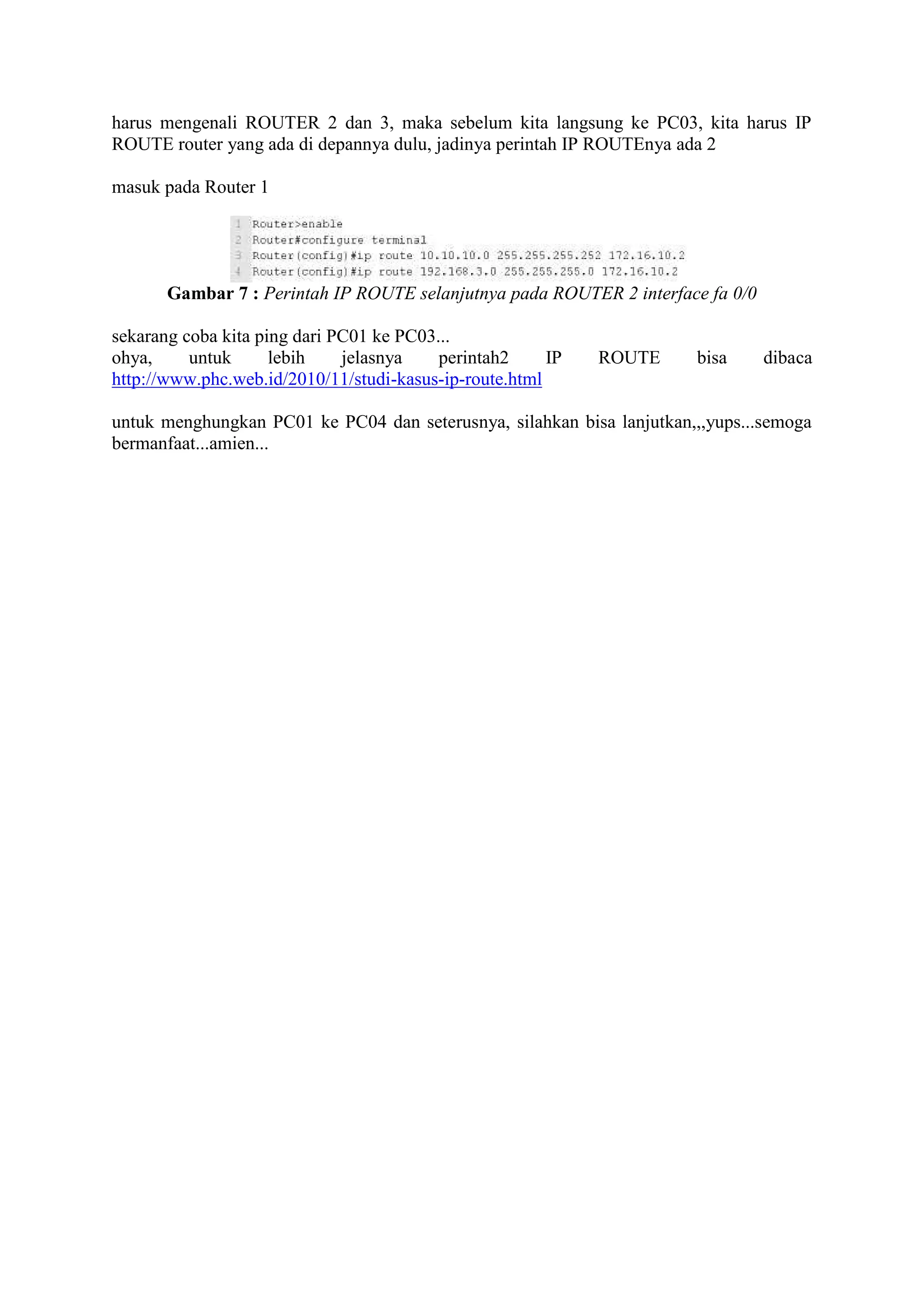 harus mengenali ROUTER 2 dan 3, maka sebelum kita langsung ke PC03, kita harus IP
ROUTE router yang ada di depannya dulu, jadinya perintah IP ROUTEnya ada 2
masuk pada Router 1
Gambar 7 : Perintah IP ROUTE selanjutnya pada ROUTER 2 interface fa 0/0
sekarang coba kita ping dari PC01 ke PC03...
ohya, untuk lebih jelasnya perintah2 IP ROUTE bisa dibaca
http://www.phc.web.id/2010/11/studi-kasus-ip-route.html
untuk menghungkan PC01 ke PC04 dan seterusnya, silahkan bisa lanjutkan,,,yups...semoga
bermanfaat...amien...
 