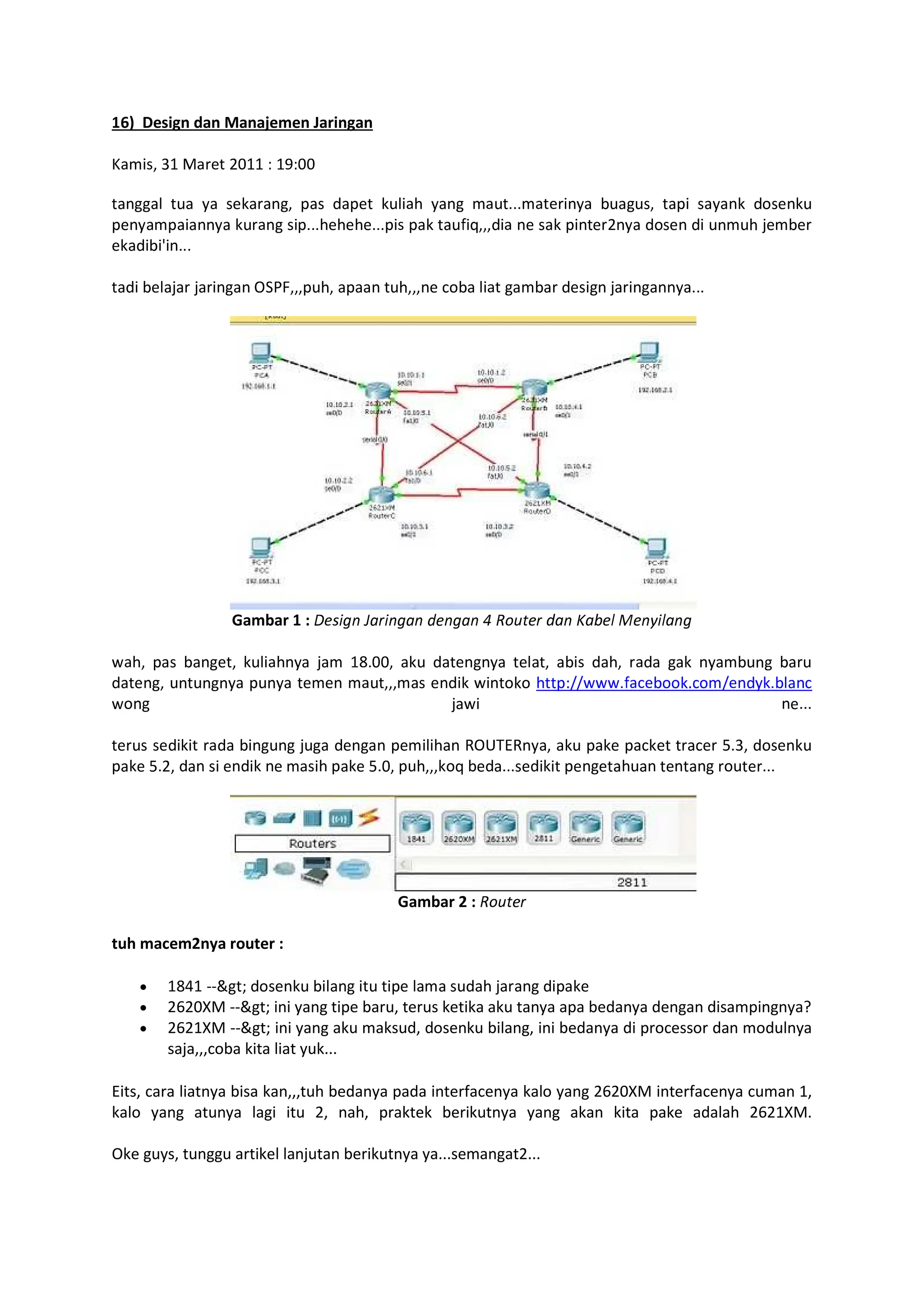 6) Design dan Manajemen Jaringan
      
        !   !  #   $$$  %   !     
! !     !$$$###$$$! !  '(   !    # ) %
 %*$$$
  % )  )   +,-.!# !  # /%    %   )   $$$
Gambar 1 : 012345 67835475 915475 : ;=e8 da5 ?abe@ Ae5B3@a54
C # !  %   # ) 8$      %  #     % % 
   !      C  #!:DDCCC$' /% $/ D $% /
C ) C $$$
     % )   ! #  E+FGHE   !  ! /   / I$  
!  I$      # !  I$ !# ( % $$$  ! #    $$$
Gambar 2 : ;=e8
tuh macem2nya router :
8J KKLM   %   !   # )   ! 
620XM --gt; ini yang tipe baru, terus ketika aku tanya apa bedanya dengan disampingnya?
2621XM --gt; ini yang aku maksud, dosenku bilang, ini bedanya di processor dan modulnya
saja,,,coba kita liat yuk...
Eits, cara liatnya bisa kan,,,tuh bedanya pada interfacenya kalo yang 2620XM interfacenya cuman 1,
kalo yang atunya lagi itu 2, nah, praktek berikutnya yang akan kita pake adalah 2621XM.
Oke guys, tunggu artikel lanjutan berikutnya ya...semangat2...
 