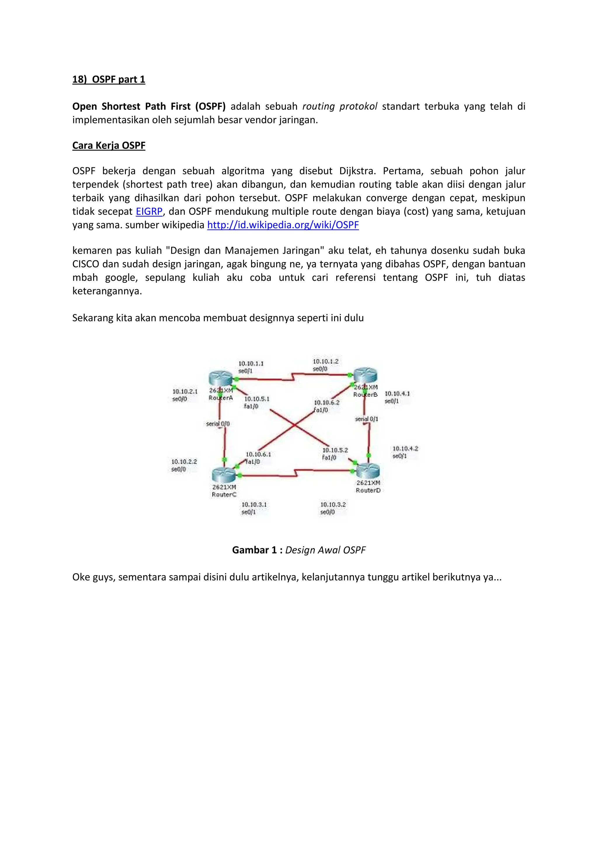 ¢8) OSPF part 1
Open Shortest Path First (OSPF) adalah sebuah £¤¥¦§¨© ª£¤¦¤«¤¬ standart terbuka yang telah di
implementasikan oleh sejumlah besar vendor jaringan.
Cara Kerja OSPF
OSPF bekerja dengan sebuah algoritma yang disebut Dijkstra. Pertama, sebuah pohon jalur
terpendek (shortest path tree) akan dibangun, dan kemudian routing table akan diisi dengan jalur
terbaik yang dihasilkan dari pohon tersebut. OSPF melakukan converge dengan cepat, meskipun
tidak secepat EIGRP, dan OSPF mendukung multiple route dengan biaya (cost) yang sama, ketujuan
yang sama. sumber wikipedia http://id.wikipedia.org/wiki/OSPF
kemaren pas kuliah Design dan Manajemen Jaringan aku telat, eh tahunya dosenku sudah buka
CISCO dan sudah design jaringan, agak bingung ne, ya ternyata yang dibahas OSPF, dengan bantuan
mbah google, sepulang kuliah aku coba untuk cari referensi tentang OSPF ini, tuh diatas
keterangannya.
Sekarang kita akan mencoba membuat designnya seperti ini dulu
Gambar 1 : ­®¯§©¨ °±²¬ ³´µ¶
Oke guys, sementara sampai disini dulu artikelnya, kelanjutannya tunggu artikel berikutnya ya...
 