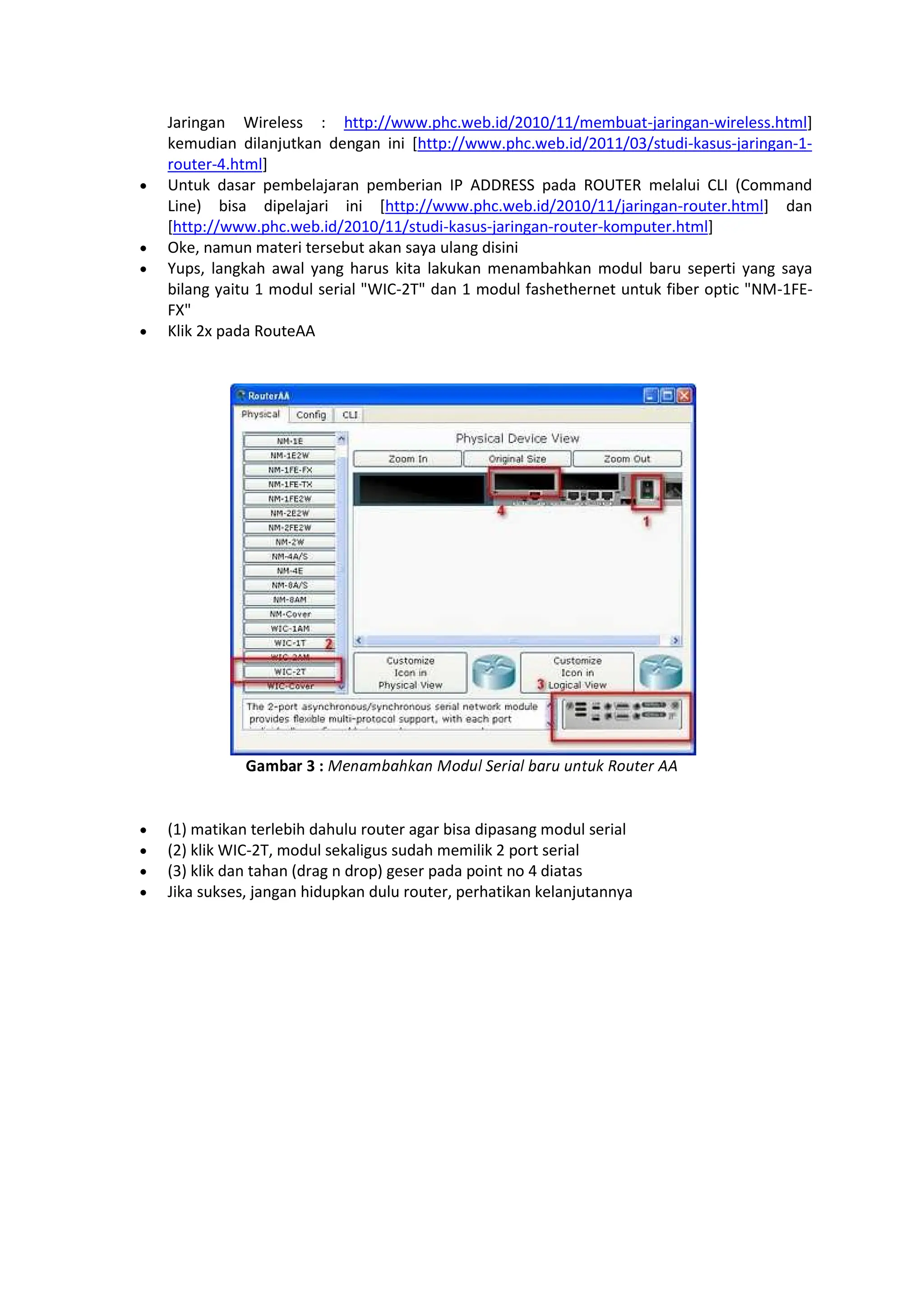 Jaringan Wireless : http://www.phc.web.id/2010/11/membuat-jaringan-wireless.html]
kemudian dilanjutkan dengan ini [http://www.phc.web.id/2011/03/studi-kasus-jaringan-1-
router-4.html]
Untuk dasar pembelajaran pemberian IP ADDRESS pada ROUTER melalui CLI (Command
Line) bisa dipelajari ini [http://www.phc.web.id/2010/11/jaringan-router.html] dan
[http://www.phc.web.id/2010/11/studi-kasus-jaringan-router-komputer.html]
Oke, namun materi tersebut akan saya ulang disini
Yups, langkah awal yang harus kita lakukan menambahkan modul baru seperti yang saya
bilang yaitu 1 modul serial WIC-2T dan 1 modul fashethernet untuk fiber optic NM-1FE-
FX
Klik 2x pada RouteAA
Ö×ØÙ×Ú Û Ü ÝÞßàáâàãäàß Ýåæçè éÞêëàè âàêç çßìçä íåçìÞê îî
(1) matikan terlebih dahulu router agar bisa dipasang modul serial
(2) klik WIC-2T, modul sekaligus sudah memilik 2 port serial
(3) klik dan tahan (drag n drop) geser pada point no 4 diatas
Jika sukses, jangan hidupkan dulu router, perhatikan kelanjutannya
 