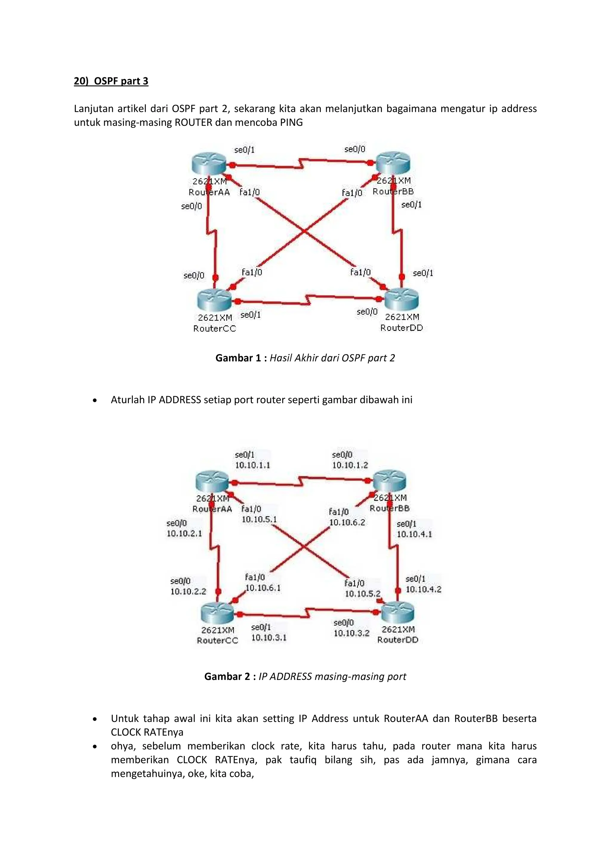 FGH IJKL MNOP Q
Lanjutan artikel dari OSPF part 2, sekarang kita akan melanjutkan bagaimana mengatur ip address
untuk masing-masing ROUTER dan mencoba PING
RNSTNO U V WXYZ[ ]^Z_ `X_Z abcd ea_f g
Aturlah IP ADDRESS setiap port router seperti gambar dibawah ini
RNSTNO F V Ic DDhibb jaYZklmjaYZkl en_f
Untuk tahap awal ini kita akan setting IP Address untuk RouterAA dan RouterBB beserta
CLOCK RATEnya
ohya, sebelum memberikan clock rate, kita harus tahu, pada router mana kita harus
memberikan CLOCK RATEnya, pak taufiq bilang sih, pas ada jamnya, gimana cara
mengetahuinya, oke, kita coba,
 