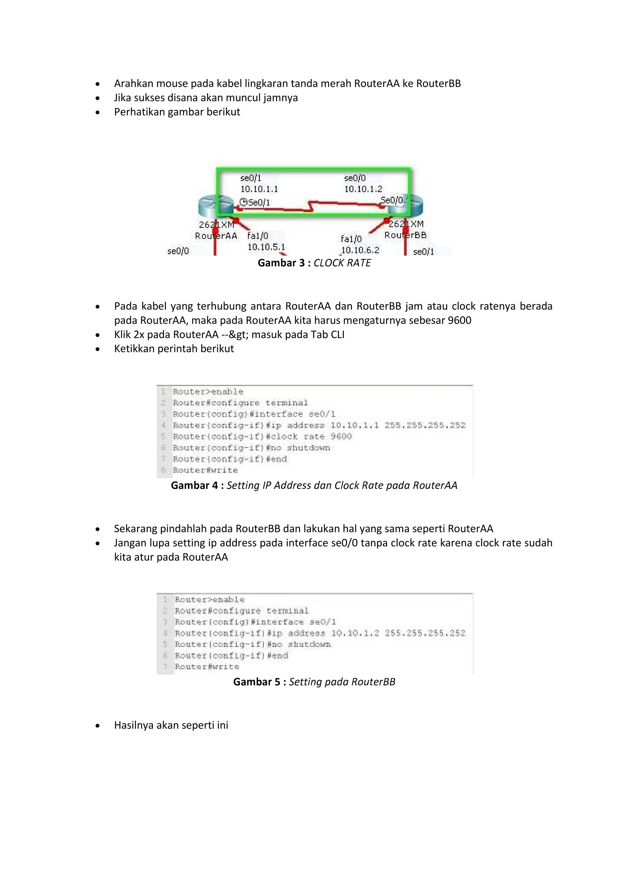 Arahkan mouse pada kabel lingkaran tanda merah RouterAA ke RouterBB
Jika sukses disana akan muncul jamnya
Perhatikan gambar berikut
opqrps t u vwxvy z{|}
Pada kabel yang terhubung antara RouterAA dan RouterBB jam atau clock ratenya berada
pada RouterAA, maka pada RouterAA kita harus mengaturnya sebesar 9600
Klik 2x pada RouterAA --gt; masuk pada Tab CLI
Ketikkan perintah berikut
opqrps ~ u €‚ƒ„ † {‡‡ˆ€‰‰ ‡Šƒ v‹ŒŽ zŠ€ Š‡Š zŒ€ˆ{{
Sekarang pindahlah pada RouterBB dan lakukan hal yang sama seperti RouterAA
Jangan lupa setting ip address pada interface se0/0 tanpa clock rate karena clock rate sudah
kita atur pada RouterAA
opqrps ‘ u €‚ƒ„ Š‡Š zŒ€ˆ’’
Hasilnya akan seperti ini
 