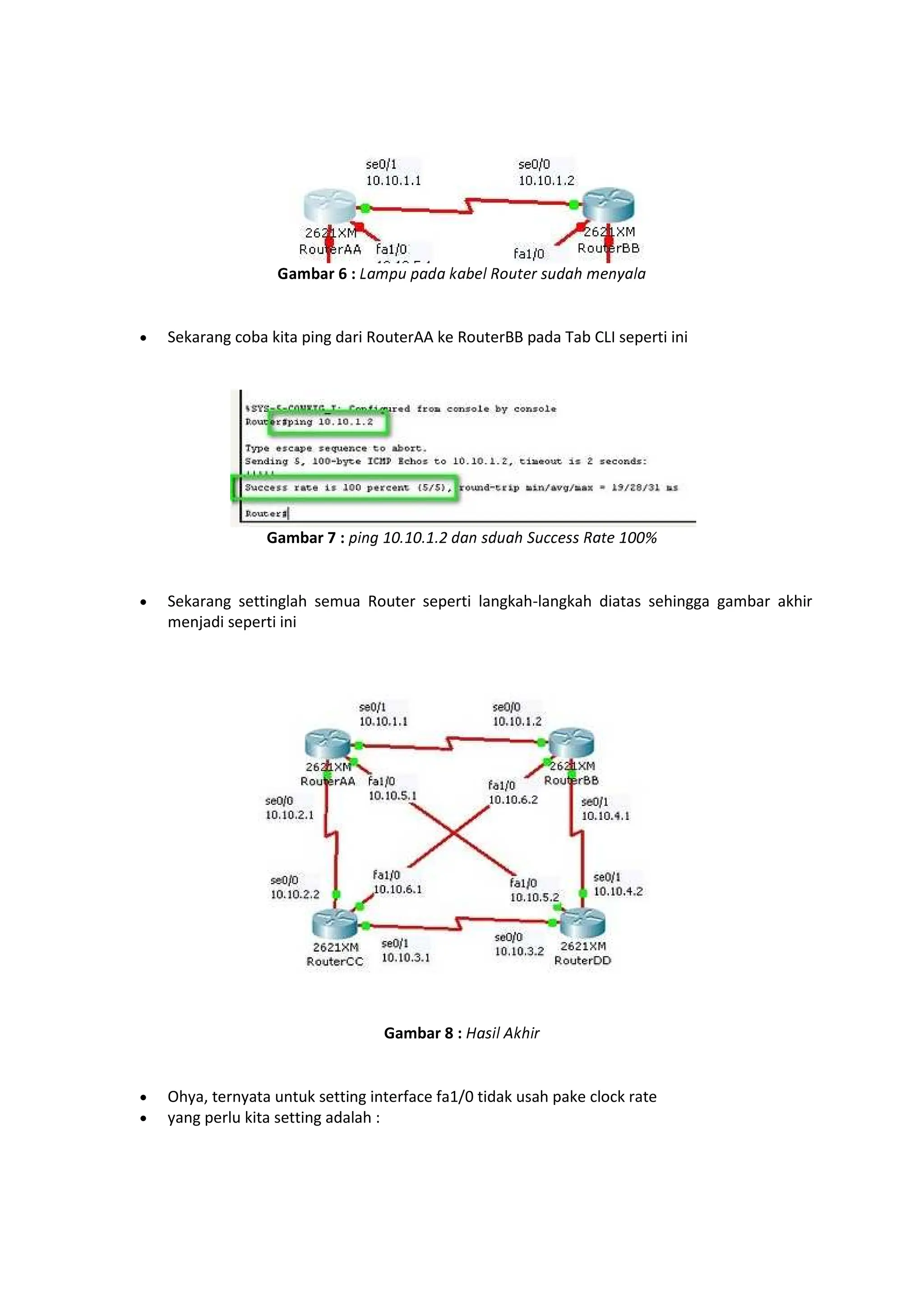 “”•–”— 6 : ˜™š›œ ›™™ ž™Ÿ ¡ ¢£œ¤ ¥ ¦œ™§ š ¨©™¡™
Sekarang coba kita ping dari RouterAA ke RouterBB pada Tab CLI seperti ini
Gambar 7 : ›ª¨« 10¬10¬1¬2 ™¨ ¦œ™§ ­œ®® ¦¦ ¢™¤ 100¯
Sekarang settinglah semua Router seperti langkah-langkah diatas sehingga gambar akhir
menjadi seperti ini
Gambar 8 : °a¦ª¡ ±ž§ª¥
Ohya, ternyata untuk setting interface fa1/0 tidak usah pake clock rate
yang perlu kita setting adalah :
 
