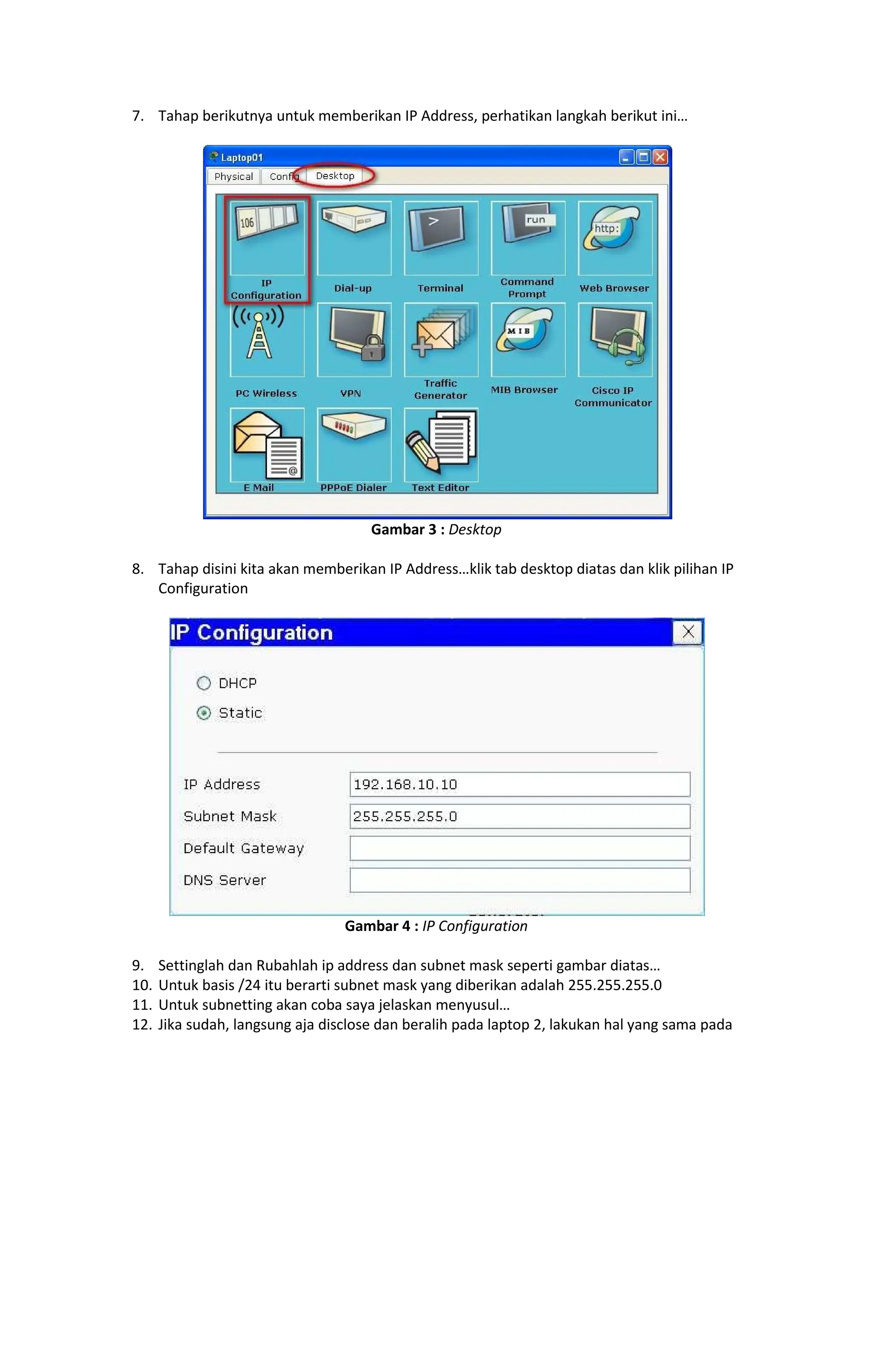 7. Tahap berikutnya untuk memberikan IP Address, perhatikan langkah berikut ini
Gambar 3 : Desktop
8. Tahap disini kita akan memberikan IP Address klik tab desktop diatas dan klik pilihan IP
Configuration
Gambar 4 : IP Configuration
9. Settinglah dan Rubahlah ip address dan subnet mask seperti gambar diatas
10. Untuk basis /24 itu berarti subnet mask yang diberikan adalah 255.255.255.0
11. Untuk subnetting akan coba saya jelaskan menyusul
12. Jika sudah, langsung aja disclose dan beralih pada laptop 2, lakukan hal yang sama pada
 