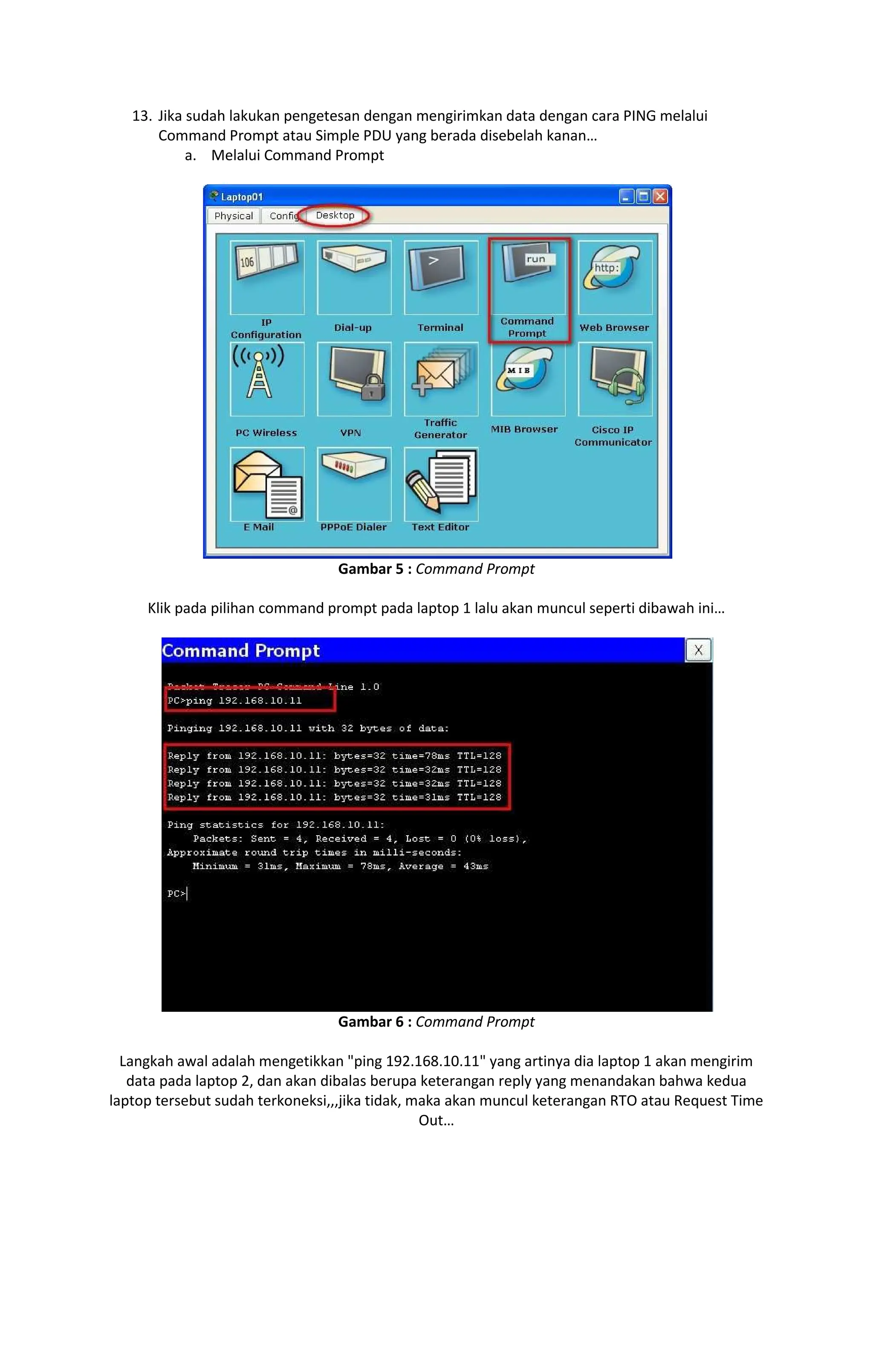 13. Jika sudah lakukan pengetesan dengan mengirimkan data dengan cara PING melalui
Command Prompt atau Simple PDU yang berada disebelah kanan
a. Melalui Command Prompt
Gambar 5 : Command Prompt
Klik pada pilihan command prompt pada laptop 1 lalu akan muncul seperti dibawah ini
Gambar 6 : Command Prompt
Langkah awal adalah mengetikkan "ping 192.168.10.11" yang artinya dia laptop 1 akan mengirim
data pada laptop 2, dan akan dibalas berupa keterangan reply yang menandakan bahwa kedua
laptop tersebut sudah terkoneksi,,,jika tidak, maka akan muncul keterangan RTO atau Request Time
Out
 