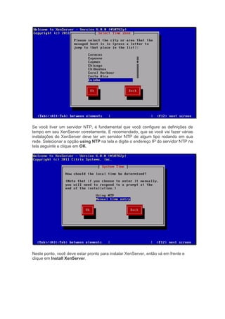 Se você tiver um servidor NTP, é fundamental que você configure as definições de
tempo em seu XenServer corretamente. E recomendado, que se você vai fazer várias
instalações do XenServer deve ter um servidor NTP de algum tipo rodando em sua
rede. Selecionar a opção using NTP na tela e digite o endereço IP do servidor NTP na
tela seguinte e clique em OK.
Neste ponto, você deve estar pronto para instalar XenServer, então vá em frente e
clique em Install XenServer.
 