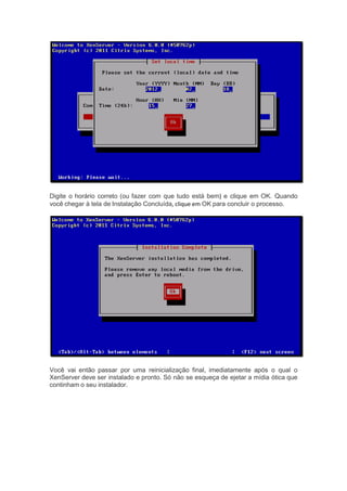 Digite o horário correto (ou fazer com que tudo está bem) e clique em OK. Quando
você chegar à tela de Instalação Concluída, clique em OK para concluir o processo.
Você vai então passar por uma reinicialização final, imediatamente após o qual o
XenServer deve ser instalado e pronto. Só não se esqueça de ejetar a mídia ótica que
continham o seu instalador.
 