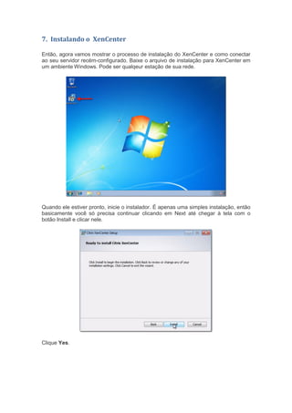 7. Instalando o XenCenter
Então, agora vamos mostrar o processo de instalação do XenCenter e como conectar
ao seu servidor recém-configurado. Baixe o arquivo de instalação para XenCenter em
um ambiente Windows. Pode ser qualqeur estação de sua rede.
Quando ele estiver pronto, inicie o instalador. É apenas uma simples instalação, então
basicamente você só precisa continuar clicando em Next até chegar à tela com o
botão Install e clicar nele.
Clique Yes.
 