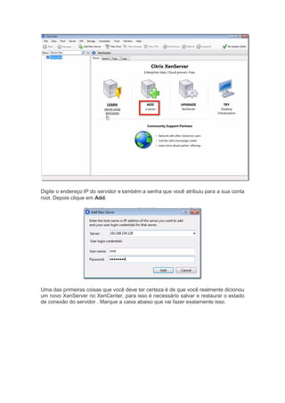 Digite o endereço IP do servidor e também a senha que você atribuiu para a sua conta
root. Depois clique em Add.
Uma das primeiras coisas que você deve ter certeza é de que você realmente dicionou
um novo XenServer no XenCenter, para isso é necessário salvar e restaurar o estado
de conexão do servidor . Marque a caixa abaixo que vai fazer exatamente isso.
 