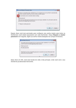 Depois disso você terá permissão para configurar uma senha mestre para todos os
XenServers você estará associando com este XenCenter. Clique Require a master
password e em seguida, digite sua senha mestra desejada nos campos fornecidos.
Após clicar em OK, você será levado de volta à tela principal, onde você verá o seu
XenServer já adicionado XenCenter.
 