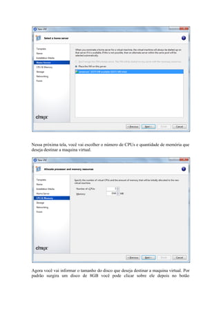 Nessa próxima tela, você vai escolher o número de CPUs e quantidade de memória que
deseja destinar a maquina virtual.
Agora você vai informar o tamanho do disco que deseja destinar a maquina virtual. Por
padrão surgira um disco de 8GB você pode clicar sobre ele depois no botão
 