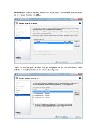 Proprierties e alterar o tamanho desse disco. Assim como você também pode adicionar
um novo disco clicando em Add...
Depois vai escolher qual a placa de rede que deseja utilizar. No caso abaixo estão sendo
exibidas as 4(quatro) interfaces que nosso servidor possui.
 