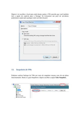 Depois é só escolher o local para onde deseja copiar a VM, perceba que você também
tem a opção de copiá-la para o Storage. Se tivéssemos um pool de servidores
poderíamos copiar para qualquer outro servidor do pool.
13. Snapshots de VMs
Podemos realizar backups de VMs por meio de snapshots mesmo com ela em pleno
funcionamento. Basta ir a guia Snapshots e depois escolher a opção Take Snapshot..
 