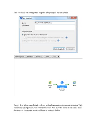 Será solicitado um nome para o snapshot e logo depois ele será criado.
Depois de criado o snapshot ele pode ser utilizado como template para criar outras VMs
ou mesmo ser exportada para outro repositório. Para exportar basta clicar com o botão
direito sobre o snapshot, como exibimos na imagem abaixo
 