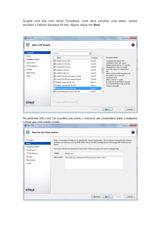 Surgirá uma tela com várias Templates, você deve escolher uma delas, vamos
escolher o Debian Squeeze 64 bits, depois clique em Next.




Na próxima tela você vai escolher um nome e escrever um comentário para a máquina
virtual que está sendo criada.
 