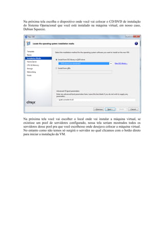 Na próxima tela escolha o dispositivo onde você vai colocar o CD/DVD de instalação
do Sistema Operacional que você está instalado na máquina virtual, em nosso caso,
Debian Squeeze.




Na próxima tela você vai escolher o local onde vai instalar a máquina virtual, se
existisse um pool de servidores configurado, nessa tela seriam mostrados todos os
servidores desse pool pra que você escolhesse onde desejava colocar a máquina virtual.
No entanto como não temos só surgirá o servidor no qual clicamos com o botão direto
para iniciar a instalação da VM.
 