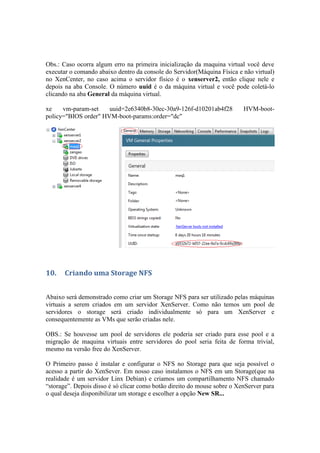 Obs.: Caso ocorra algum erro na primeira inicialização da maquina virtual você deve
executar o comando abaixo dentro da console do Servidor(Máquina Física e não virtual)
no XenCenter, no caso acima o servidor físico é o xenserver2, então clique nele e
depois na aba Console. O número uuid é o da máquina virtual e você pode coletá-lo
clicando na aba General da máquina virtual.

xe    vm-param-set    uuid=2e6340b8-30ec-30a9-126f-d10201ab4f28           HVM-boot-
policy="BIOS order" HVM-boot-params:order="dc"




10.    Criando uma Storage NFS


Abaixo será demonstrado como criar um Storage NFS para ser utilizado pelas máquinas
virtuais a serem criados em um servidor XenServer. Como não temos um pool de
servidores o storage será criado individualmente só para um XenServer e
consequentemente as VMs que serão criadas nele.

OBS.: Se houvesse um pool de servidores ele poderia ser criado para esse pool e a
migração de maquina virtuais entre servidores do pool seria feita de forma trivial,
mesmo na versão free do XenServer.

O Primeiro passo é instalar e configurar o NFS no Storage para que seja possível o
acesso a partir do XenSever. Em nosso caso instalamos o NFS em um Storage(que na
realidade é um servidor Linx Debian) e criamos um compartilhamento NFS chamado
“storage”. Depois disso é só clicar como botão direito do mouse sobre o XenServer para
o qual deseja disponibilizar um storage e escolher a opção New SR...
 