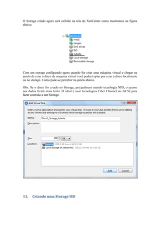 O Sotrage criado agora será exibido na tela do XenCenter como mostramos na figura
abaixo.




Com um storage configurado agora quando for criar uma máquina virtual e chegar na
janela de criar o disco da maquina virtual você poderá optar por criar o disco localmente
ou no storage. Como pode-se perceber na janela abaixo.

Obs: Se o disco for criado no Storage, pricipalment usando tecnologia NFS, o acesso
aos dados ficará mais lento. O ideal é usar tecnologias Fiber Channel ou iSCSI para
fazer conexão a um Storage.




11.    Criando uma Storage ISO
 