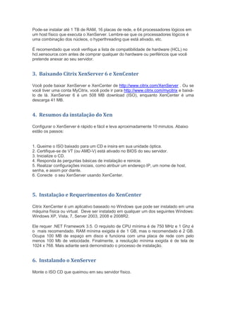 Pode-se instalar até 1 TB de RAM, 16 placas de rede, e 64 processadores lógicos em
um host físico que executa o XenServer. Lembre-se que os processadores lógicos é
uma combinação dos núcleos, o hyperthreading que está ativado, etc.

É recomendado que você verifique a lista de compatibilidade de hardware (HCL) no
hcl.xensource.com antes de comprar qualquer do hardware ou periféricos que você
pretende anexar ao seu servidor.


3. Baixando Citrix XenServer 6 e XenCenter

Você pode baixar XenServer e XenCenter de http://www.citrix.com/XenServer . Ou se
você tiver uma conta MyCitrix, você pode ir para http://www.citrix.com/mycitrix e baixá-
lo de lá. XenServer 6 é um 508 MB download (ISO), enquanto XenCenter é uma
descarga 41 MB.


4. Resumos da instalação do Xen

Configurar o XenServer é rápido e fácil e leva aproximadamente 10 minutos. Abaixo
estão os passos:


1. Queime o ISO baixado para um CD e insira em sua unidade óptica.
2. Certifique-se de VT (ou AMD-V) está ativado no BIOS do seu servidor.
3. Inicialize o CD.
4. Responda às perguntas básicas de instalação e reinicie.
5. Realizar configurações iniciais, como atribuir um endereço IP, um nome de host,
senha, e assim por diante.
6. Conecte o seu XenServer usando XenCenter.



5. Instalação e Requerimentos do XenCenter

Citrix XenCenter é um aplicativo baseado no Windows que pode ser instalado em uma
máquina física ou virtual. Deve ser instalado em qualquer um dos seguintes Windows:
Windows XP, Vista, 7, Server 2003, 2008 e 2008R2.

Ele requer .NET Framework 3.5. O requisito de CPU mínima é de 750 MHz e 1 Ghz é
o mais recomendado. RAM mínima exigida é de 1 GB, mas o recomendado é 2 GB.
Ocupa 100 MB de espaço em disco e funciona com uma placa de rede com pelo
menos 100 Mb de velocidade. Finalmente, a resolução mínima exigida é de tela de
1024 x 768. Mais adiante será demonstrado o processo de instalação.


6. Instalando o XenServer

Monte o ISO CD que queimou em seu servidor físico.
 