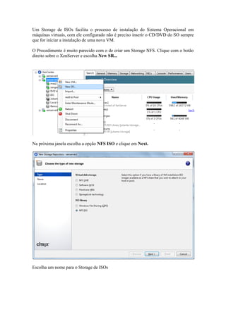 Um Storage de ISOs facilita o processo de instalação do Sistema Operacional em
máquinas virtuais, com ele configurado não é preciso inserir o CD/DVD do SO sempre
que for iniciar a instalação de uma nova VM.

O Procedimento é muito parecido com o de criar um Storage NFS. Clique com o botão
direito sobre o XenServer e escolha New SR...




Na próxima janela escolha a opção NFS ISO e clique em Next.




Escolha um nome para o Storage de ISOs
 
