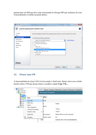apontar para um ISO que deve estar armazenada no Storage ISO que acabamos de criar.
O procedimento é exibido na janela abaixo.




12.    Clonar uma VM

A funcionalidade de clonar VM é trivial usando o XenCenter. Bastar clicar com o botão
diretito sobre a VM que deseja clonar e escolher a opção Copy VM... .
 