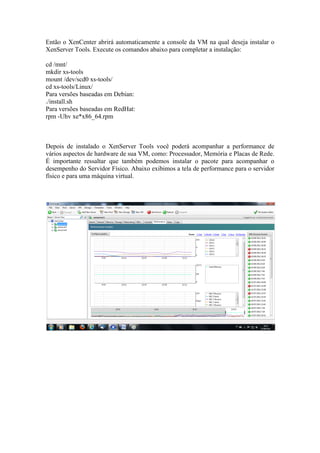 Então o XenCenter abrirá automaticamente a console da VM na qual deseja instalar o
XenServer Tools. Execute os comandos abaixo para completar a instalação:

cd /mnt/
mkdir xs-tools
mount /dev/scd0 xs-tools/
cd xs-tools/Linux/
Para versões baseadas em Debian:
./install.sh
Para versões baseadas em RedHat:
rpm -Uhv xe*x86_64.rpm



Depois de instalado o XenServer Tools você poderá acompanhar a performance de
vários aspectos de hardware de sua VM, como: Processador, Memória e Placas de Rede.
É importante ressaltar que também podemos instalar o pacote para acompanhar o
desempenho do Servidor Físico. Abaixo exibimos a tela de performance para o servidor
físico e para uma máquina virtual.
 