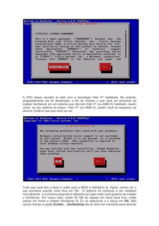 A CPU desse servidor já está com a tecnologia Intel VT habilitada. No entanto,
propositalmente ela foi desativada, a fim de mostrar o que você vai encontrar ao
instalar XenServer em um sistema que não tem Intel VT (ou AMD-V) habilitado. Assim
como, se seu sistema já possui Intel VT (ou AMD-V), porém você se esqueceu de
ativá-lo. Então é isso que você vai ver.




Tudo que você tem a fazer é voltar para a BIOS e habilitá-lo lá. Agora, vamos ver o
que acontece quando você clica em OK. O sistema irá continuar a ser instalado
normalmente e a próxima pergunta é referente ao lugar onde você gostaria de instalar
o XenServer. Em nosso caso, existe 50 GB de espaço em disco local livre, então
vamos em frente e instalar XenServer lá. Eu só selecionar a e clique em OK. Não
vamos marcar a opção Enable. ...XenDesktop ela só deve ser marcarda para otimizar
 