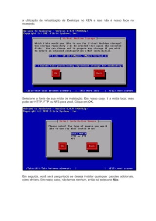 a utilização de virtualização de Desktops no XEN e isso não é nosso foco no
momento.




Selecione a fonte de sua mídia de instalação. Em nosso caso, é a mídia local, mas
pode ser HTTP, FTP ou NFS para você. Clique em OK.




Em seguida, você será perguntado se deseja instalar quaisquer pacotes adicionais,
como drivers. Em nosso caso, não temos nenhum, então só selecione Não.
 