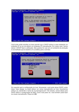 Você pode então escolher se deve permitir que o DHCP atribua a esta instalação um
endereço IP ou se vai atribuir um endereço IP manualmente. Em nosso caso, vamos
deixar o DHCP fazer a atribuição. Mas quando for usar em um ambiente de produção
é aconselhado que se destine um ip estático para o servidor.




Em seguida será a configuração do host. Novamente, você pode deixar DHCP cuidar
disso, caso deseje, ou pode atribuir um nome manualmente ao host. Escolhemos
atribuir um, dando-lhe o nome de "xs.trainsignal.com". No entanto, vamos deixar para
DHCP definir a configuração de DNS. Como você pode ver, você também pode fazer
as coisas manualmente. Clique em OK.
 