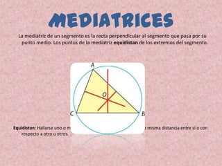 Mediatrices
  La mediatriz de un segmento es la recta perpendicular al segmento que pasa por su
   punto medio. Los puntos de la mediatriz equidistan de los extremos del segmento.




Equidistan: Hallarse uno o más puntos, líneas, planos o sólidos a la misma distancia entre sí o con
    respecto a otro u otros.
 