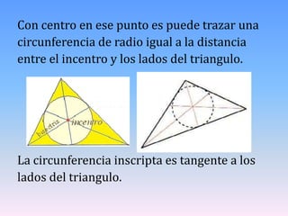 Con centro en ese punto es puede trazar una
circunferencia de radio igual a la distancia
entre el incentro y los lados del triangulo.




La circunferencia inscripta es tangente a los
lados del triangulo.
 
