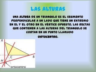 Las Alturas
  Una altura de un triangulo es el segmento
 perpendicular a un lado que tiene un extremo
en el y el otro en el vértice opuesto. Las rectas
  que contienen a las alturas del triangulo se
           cortan en un punto llamado
                 ortocentro.
 
