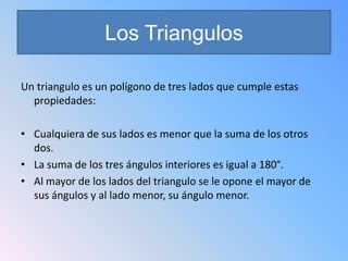 Los Triangulos

Un triangulo es un polígono de tres lados que cumple estas
  propiedades:

• Cualquiera de sus lados es menor que la suma de los otros
  dos.
• La suma de los tres ángulos interiores es igual a 180°.
• Al mayor de los lados del triangulo se le opone el mayor de
  sus ángulos y al lado menor, su ángulo menor.
 
