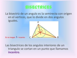 Bisectrices
La bisectriz de un angulo es la semirecta con origen
  en el vertices, que lo divide en dos angulos
  iguales.




En la imagen   I = incentro


Las bisectrices de los angulos interiores de un
  triangulo se cortan en un punto que llamamos
  incentro.
 