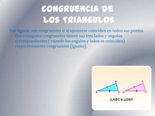Congruencia de
                 los Triangulos
Dos figuras son congruentes si al oponerse coinciden en todos sus puntos.
  Dos triangulos congruentes tienen sus tres lados y angulos
  correspondientes ( cuando los angulos y lados se coinciden)
  respectivamente congruentes (iguales).
 