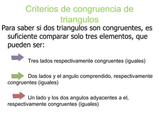 Criterios de congruencia de
                  triangulos
Para saber si dos triangulos son congruentes, es
  suficiente comparar solo tres elementos, que
  pueden ser:

         Tres lados respectivamente congruentes (iguales)

        Dos lados y el angulo comprendido, respectivamente
 congruentes (iguales)

          Un lado y los dos angulos adyacentes a el,
 respectivamente congruentes (iguales)
 