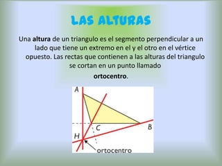 Las Alturas
Una altura de un triangulo es el segmento perpendicular a un
     lado que tiene un extremo en el y el otro en el vértice
  opuesto. Las rectas que contienen a las alturas del triangulo
                 se cortan en un punto llamado
                         ortocentro.
 