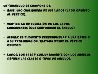 Un triángulo se compone de:
- Base: uno cualquiera de sus lados (lado opuesto
  al vértice).

- Vértice: la intersección de los lados
  congruentes (que conforman el ángulo)

- Altura: es elemento perpendicular a una bases o
  a su prolongación, trazada desde el vértice
  opuesto.

- Lados: son tres y conjuntamente con los ángulos
  definen las clases o tipos de ángulos.
 