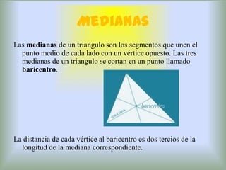 Medianas
Las medianas de un triangulo son los segmentos que unen el
  punto medio de cada lado con un vértice opuesto. Las tres
  medianas de un triangulo se cortan en un punto llamado
  baricentro.




La distancia de cada vértice al baricentro es dos tercios de la
  longitud de la mediana correspondiente.
 