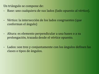 Un triángulo se compone de:
- Base: uno cualquiera de sus lados (lado opuesto al vértice).

- Vértice: la intersección de los lados congruentes (que
  conforman el ángulo)

- Altura: es elemento perpendicular a una bases o a su
  prolongación, trazada desde el vértice opuesto.

- Lados: son tres y conjuntamente con los ángulos definen las
  clases o tipos de ángulos.
 