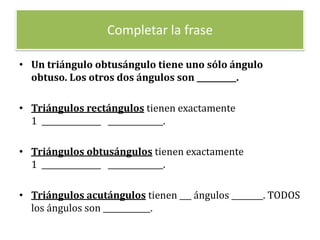 Completar la frase

• Un triángulo obtusángulo tiene uno sólo ángulo
  obtuso. Los otros dos ángulos son __________.

• Triángulos rectángulos tienen exactamente
  1 _______________ ______________.

• Triángulos obtusángulos tienen exactamente
  1 _______________ ______________.

• Triángulos acutángulos tienen ___ ángulos ________. TODOS
  los ángulos son ____________.
 