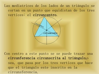 Las mediatrices de los lados de un triángulo se
  cortan en un punto que equidistan de los tres
  vertices: el circuncentro.




Con centro a este punto se se puede trazar una
  circunferencia circunscrita al triángulo,o
  sea, que pasa por los tres vertices que hace
  que el triangulo este inscrito en la
  circunsferencia.
 