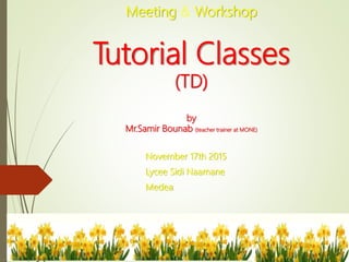 Meeting & Workshop
Tutorial Classes
(TD)
by
Mr.Samir Bounab (teacher trainer at MONE)
November 17th 2015
Lycee Sidi Naamane
Medea
 