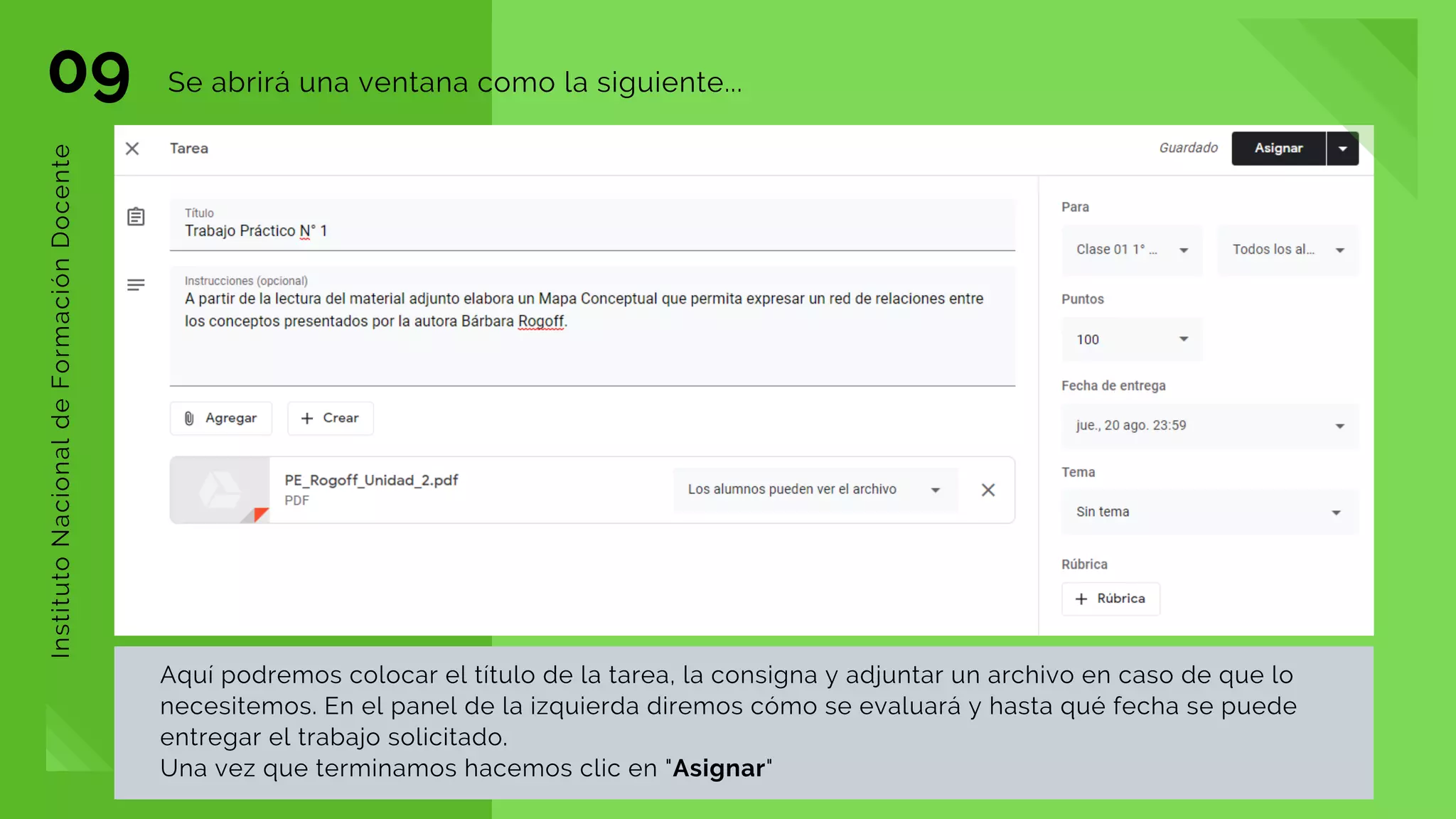 09 Se abrirá una ventana como la siguiente...
InstitutoNacionaldeFormaciónDocente
Aquí podremos colocar el título de la tarea, la consigna y adjuntar un archivo en caso de que lo
necesitemos. En el panel de la izquierda diremos cómo se evaluará y hasta qué fecha se puede
entregar el trabajo solicitado.
Una vez que terminamos hacemos clic en "Asignar"
 