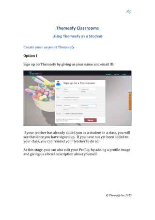  

	
  

Themeefy	
  Classrooms	
  
	
  

Using	
  Themeefy	
  as	
  a	
  Student	
  

Create	
  your	
  account	
  Themeefy	
  
	
  
Option	
  I	
  
	
  
Sign	
  up	
  on	
  Themeefy	
  by	
  giving	
  us	
  your	
  name	
  and	
  email	
  ID.	
  
	
  

	
  
If	
  your	
  teacher	
  has	
  already	
  added	
  you	
  as	
  a	
  student	
  in	
  a	
  class,	
  you	
  will	
  
see	
  that	
  once	
  you	
  have	
  signed	
  up.	
  	
  If	
  you	
  have	
  not	
  yet	
  been	
  added	
  to	
  
your	
  class,	
  you	
  can	
  remind	
  your	
  teacher	
  to	
  do	
  so!	
  	
  
	
  
At	
  this	
  stage,	
  you	
  can	
  also	
  edit	
  your	
  Profile,	
  by	
  adding	
  a	
  profile	
  image	
  
and	
  giving	
  us	
  a	
  brief	
  description	
  about	
  yourself.	
  
	
  
	
  
	
  
	
  
	
  
	
  
	
  
	
  

	
  

©	
  Themeefy	
  Inc	
  2013	
  
	
  
	
  
	
  
	
  	
  	
  

 