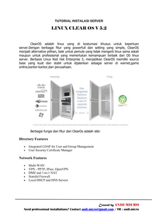 TUTORIAL INSTALASI SERVER

                      LINUX CLEAR OS V 5.2


        ClearOS adalah linux yang di kostumasi khusus untuk keperluan
server.Dengan berbagai fitur yang powerfull dan setting yang simple, ClearOS
menjadi alternative pilihan, baik untuk pemula yang tidak mengerti linux sama sekali
maupun untuk professional yang memerlukan kemampuan terbaik dari OS linux
server. Berbasis Linux Red Hat Enterprise 5, menjadikan ClearOS memiliki source
base yang kuat dan stabil untuk dijalankan sebagai server di warnet,game
online,kantor-kantor,dan perusahaan.




        Berbagai fungsi dan fitur dari ClearOs adalah sbb:

Directory Features

      Integrated LDAP for User and Group Management
      User Security Certificate Manager

Network Features

      Multi-WAN
      VPN - PPTP, IPsec, OpenVPN
      DMZ and 1-to-1 NAT
      Stateful Firewall
      Local DHCP and DNS Servers




                                                       Created by ANDI MICRO
   Need professional installations? Contact andi.micro@gmail.com / YM : andi.micro
 