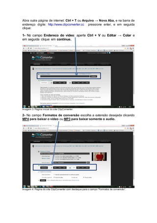 Abra outra página de internet: Ctrl + T ou Arquivo → Nova Aba, e na barra de
endereço digite: http://www.clipconverter.cc pressione enter, e em seguida
clique:
1- No campo Endereco do video: aperte Ctrl + V ou Editar → Colar e
em seguida clique em continue..
Imagem 3: Página inicial do site ClipConverter.
2- No campo Formatos de conversão escolha a extensão desejada clicando
MP4 para baixar o vídeo ou MP3 para baixar somente o audio.
Imagem 4: Página do site ClipConverter com destaque para o campo “Formatos de conversão”.
 