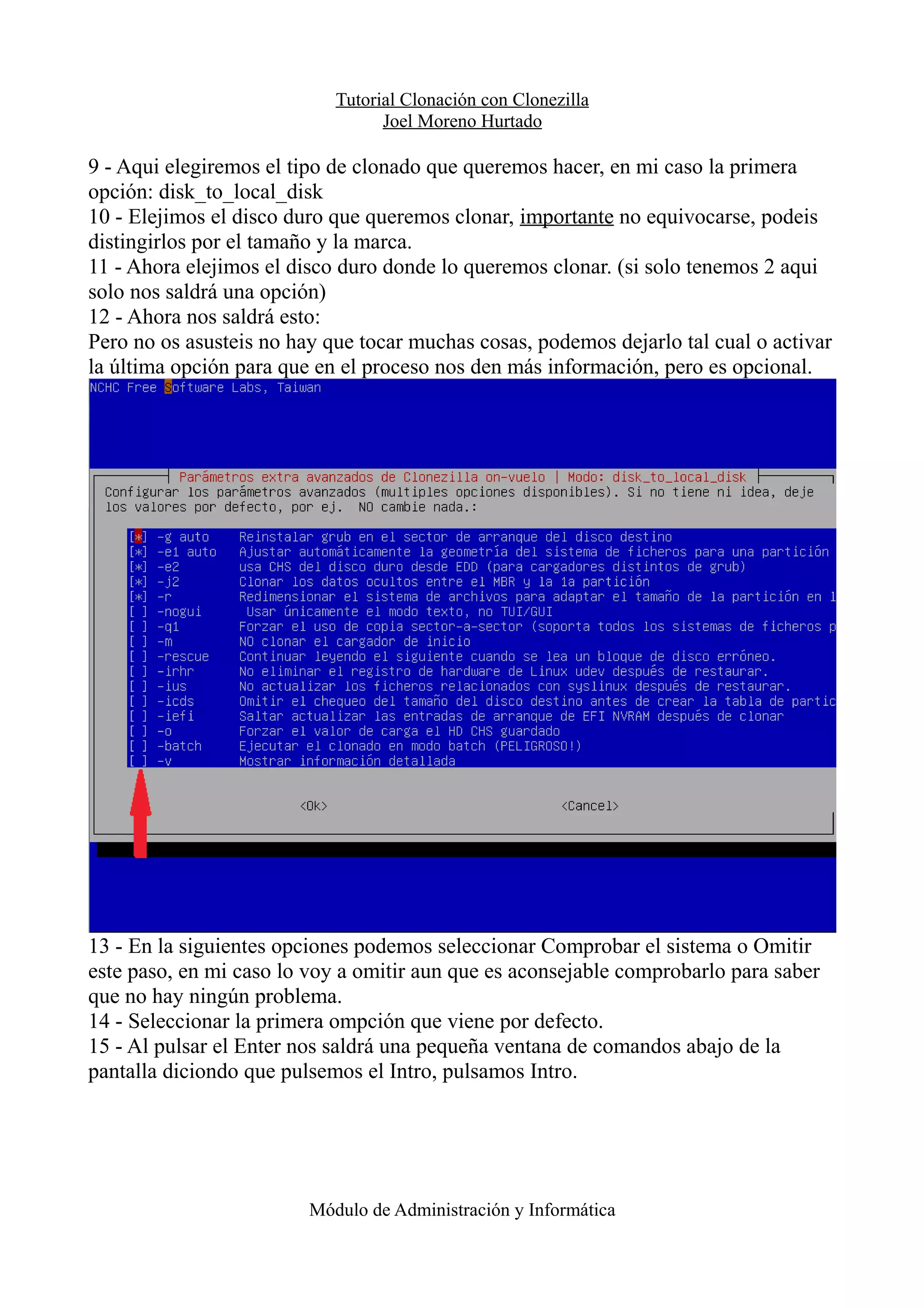 Tutorial Clonación con Clonezilla
Joel Moreno Hurtado
9 - Aqui elegiremos el tipo de clonado que queremos hacer, en mi caso la primera
opción: disk_to_local_disk
10 - Elejimos el disco duro que queremos clonar, importante no equivocarse, podeis
distingirlos por el tamaño y la marca.
11 - Ahora elejimos el disco duro donde lo queremos clonar. (si solo tenemos 2 aqui
solo nos saldrá una opción)
12 - Ahora nos saldrá esto:
Pero no os asusteis no hay que tocar muchas cosas, podemos dejarlo tal cual o activar
la última opción para que en el proceso nos den más información, pero es opcional.
13 - En la siguientes opciones podemos seleccionar Comprobar el sistema o Omitir
este paso, en mi caso lo voy a omitir aun que es aconsejable comprobarlo para saber
que no hay ningún problema.
14 - Seleccionar la primera ompción que viene por defecto.
15 - Al pulsar el Enter nos saldrá una pequeña ventana de comandos abajo de la
pantalla diciondo que pulsemos el Intro, pulsamos Intro.
Módulo de Administración y Informática
 